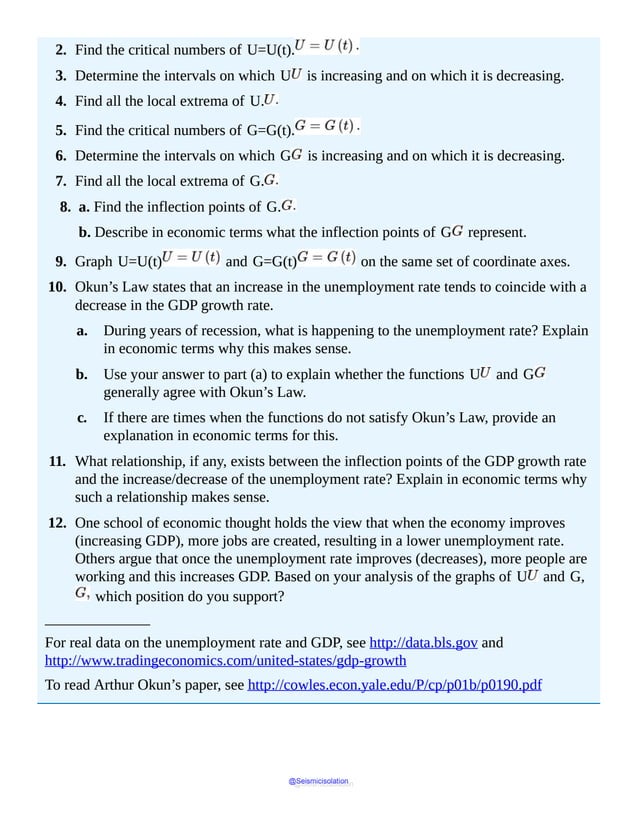 2. Find the critical numbers of U=U(t).
3. Determine the intervals on which U is increasing and on which it is decreasing.
4. Find all the local extrema of U.
5. Find the critical numbers of G=G(t).
6. Determine the intervals on which G is increasing and on which it is decreasing.
7. Find all the local extrema of G.
8. a. Find the inflection points of G.
b. Describe in economic terms what the inflection points of G represent.
9. Graph U=U(t) and G=G(t) on the same set of coordinate axes.
10. Okun’s Law states that an increase in the unemployment rate tends to coincide with a
decrease in the GDP growth rate.
a. During years of recession, what is happening to the unemployment rate? Explain
in economic terms why this makes sense.
b. Use your answer to part (a) to explain whether the functions U and G
generally agree with Okun’s Law.
c. If there are times when the functions do not satisfy Okun’s Law, provide an
explanation in economic terms for this.
11. What relationship, if any, exists between the inflection points of the GDP growth rate
and the increase/decrease of the unemployment rate? Explain in economic terms why
such a relationship makes sense.
12. One school of economic thought holds the view that when the economy improves
(increasing GDP), more jobs are created, resulting in a lower unemployment rate.
Others argue that once the unemployment rate improves (decreases), more people are
working and this increases GDP. Based on your analysis of the graphs of U and G,
which position do you support?
______________
For real data on the unemployment rate and GDP, see http://data.bls.gov and
http://www.tradingeconomics.com/united-states/gdp-growth
To read Arthur Okun’s paper, see http://cowles.econ.yale.edu/P/cp/p01b/p0190.pdf
@Seismicisolation
@Seismicisolation
 