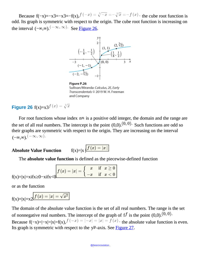 Because f(−x)=−x3=−x3=−f(x), the cube root function is
odd. Its graph is symmetric with respect to the origin. The cube root function is increasing on
the interval (−∞,∞). See Figure 26.
Figure 26 f(x)=x3
The
graph
passes
through
the
points
(0,
0),
(1
by
8,
1
by
2),
(1,
1),
(2,
cube
root
of
2),
(minus
For root functions whose index n is a positive odd integer, the domain and the range are
the set of all real numbers. The intercept is the point (0,0). Such functions are odd so
their graphs are symmetric with respect to the origin. They are increasing on the interval
(−∞,∞).
Absolute Value Function f(x)=|x |
The absolute value function is defined as the piecewise-defined function
f(x)=|x|=xifx≥0−xifx<0
or as the function
f(x)=|x|=x2
The domain of the absolute value function is the set of all real numbers. The range is the set
of nonnegative real numbers. The intercept of the graph of f is the point (0,0).
Because f(−x)=|−x|=|x|=f(x), the absolute value function is even.
Its graph is symmetric with respect to the y -axis. See Figure 27.
@Seismicisolation
@Seismicisolation
 