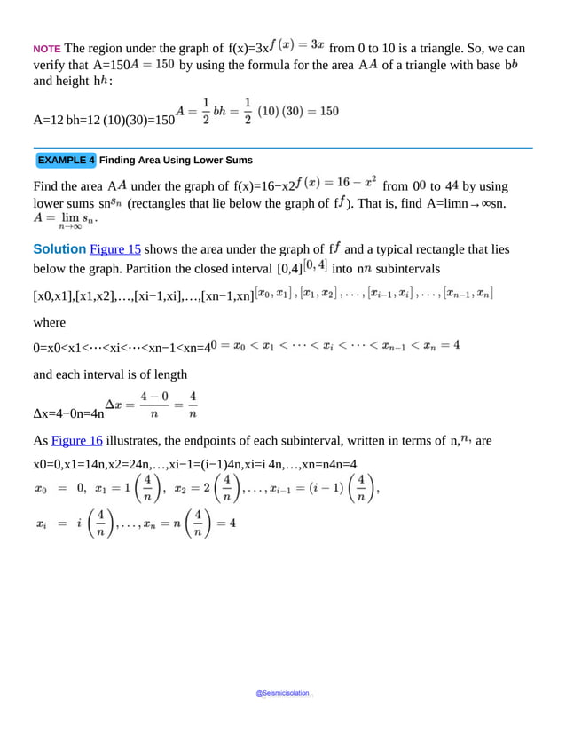 NOTE The region under the graph of f(x)=3x from 0 to 10 is a triangle. So, we can
verify that A=150 by using the formula for the area A of a triangle with base b
and height h :
A=12 bh=12 (10)(30)=150
EXAMPLE 4 Finding Area Using Lower Sums
Find the area A under the graph of f(x)=16−x2 from 0 to 4 by using
lower sums sn (rectangles that lie below the graph of f ). That is, find A=limn→∞sn.
Solution Figure 15 shows the area under the graph of f and a typical rectangle that lies
below the graph. Partition the closed interval [0,4] into n subintervals
[x0,x1],[x1,x2],…,[xi−1,xi],…,[xn−1,xn]
where
0=x0<x1<⋯<xi<⋯<xn−1<xn=4
and each interval is of length
Δx=4−0n=4n
As Figure 16 illustrates, the endpoints of each subinterval, written in terms of n, are
x0=0,x1=14n,x2=24n,…,xi−1=(i−1)4n,xi=i 4n,…,xn=n4n=4
@Seismicisolation
@Seismicisolation
 