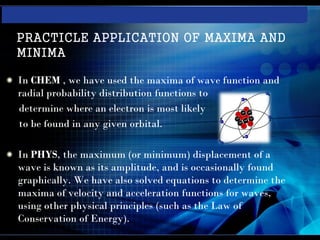 PRACTICLE APPLICATION OF MAXIMA AND
MINIMA

In CHEM , we have used the maxima of wave function and
radial probability distribution functions to
determine where an electron is most likely
to be found in any given orbital.

In PHYS, the maximum (or minimum) displacement of a
wave is known as its amplitude, and is occasionally found
graphically. We have also solved equations to determine the
maxima of velocity and acceleration functions for waves,
using other physical principles (such as the Law of
Conservation of Energy).
 