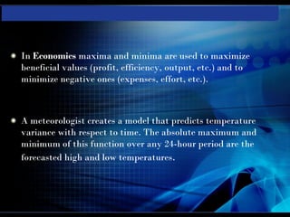 In Economics maxima and minima are used to maximize
beneficial values (profit, efficiency, output, etc.) and to
minimize negative ones (expenses, effort, etc.).



A meteorologist creates a model that predicts temperature
variance with respect to time. The absolute maximum and
minimum of this function over any 24-hour period are the
forecasted high and low temperatures.
 