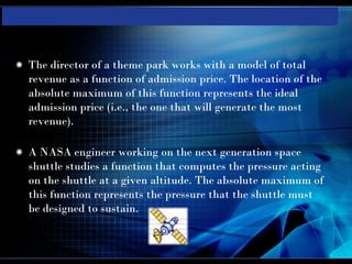 The director of a theme park works with a model of total
revenue as a function of admission price. The location of the
absolute maximum of this function represents the ideal
admission price (i.e., the one that will generate the most
revenue).

A NASA engineer working on the next generation space
shuttle studies a function that computes the pressure acting
on the shuttle at a given altitude. The absolute maximum of
this function represents the pressure that the shuttle must
be designed to sustain.
 