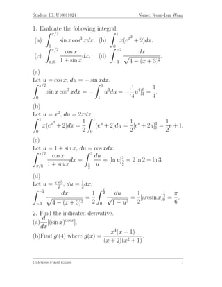 Student ID: U10011024                                             Name: Kuan-Lun Wang


1. Evaluate the following integral.
               π/2                                     1
                             3                                2
(a)                  sin x cos xdx. (b)                    x(ex + 2)dx.
           0                                       0
               π/2                                     −2
                       cos x                                      dx
(c)                            dx.   (d)                                       .
           π/6       1 + sin x                     −3         4 − (x +   3)2
(a)
Let u = cos x, du = − sin xdx.
     π/2                                 0
                        3                             1      1
           sin x cos xdx = −                 u3du = −[ u4]0 = .
 0                                   1                4 1 4
(b)
Let u = x2, du = 2xdx.
   1
        x2        1 1 u           1            1
     x(e + 2)dx =      (e + 2)du = [eu + 2u]1 = e + 1.
                                            0
 0                2 0             2            2
(c)
Let u = 1 + sin x, du = cos xdx.
   π/2                  2
       cos x              du
               dx =          = [ln u]2 = 2 ln 2 − ln 3.
                                     3
 π/6 1 + sin x        3
                      2
                           u         2


(d)
                x+3
Let u =          2 ,du = 1 dx.
                          2
     −2                                      1
                  dx          1              2      du    1          1  π
                            =                    √                   2
                                                         = [arcsin x]0 = .
 −3            4 − (x + 3)2 2        0             1 − u2 2             6
2. Find the indicated derivative.
    d
(a) [(sin x)cos x].
   dx
                               x4(x − 1)
(b)Find g (4) where g(x) =                  .
                            (x + 2)(x2 + 1)


Calculus Final Exam                                                                 1
 