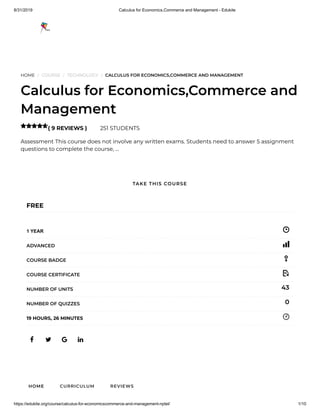 8/31/2019 Calculus for Economics,Commerce and Management - Edukite
https://edukite.org/course/calculus-for-economicscommerce-and-management-nptel/ 1/10
HOME / COURSE / TECHNOLOGY / CALCULUS FOR ECONOMICS,COMMERCE AND MANAGEMENT
Calculus for Economics,Commerce and
Management
( 9 REVIEWS ) 251 STUDENTS
Assessment This course does not involve any written exams. Students need to answer 5 assignment
questions to complete the course, …

   
FREE
1 YEAR
ADVANCED
COURSE BADGE
COURSE CERTIFICATE
43NUMBER OF UNITS
0NUMBER OF QUIZZES
19 HOURS, 26 MINUTES
HOME CURRICULUM REVIEWS
TAKE THIS COURSE
 