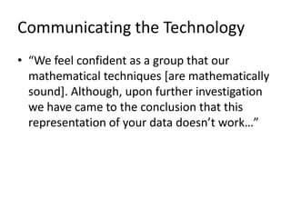 Communicating the Technology“We feel confident as a group that our mathematical techniques [are mathematically sound]. Although, upon further investigation we have came to the conclusion that this representation of your data doesn’t work…”