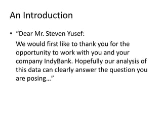 An Introduction“Dear Mr. Steven Yusef:	We would first like to thank you for the opportunity to work with you and your company IndyBank. Hopefully our analysis of this data can clearly answer the question you are posing…”