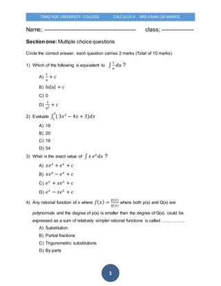 TIMO’ADE UNIVERSITY COLLEGE CALCULUS II MID-EXAM (20 MARKS)
1
Name; ------------------------------------------------ class; -----------------
Section one: Multiple choice questions
Circle the correct answer, each question carries 2 marks (Total of 10 marks).
1) Which of the following is equivalent to ∫
1
𝑢
𝑑𝑢 ?
A)
1
𝑢
+ 𝑐
B) ln|𝑢| + 𝑐
C) 0
D)
1
𝑢2
+ 𝑐
2) Evaluate ∫ (
3
1
3𝑥2
− 4𝑥 + 3)𝑑𝑥
A) 18
B) 20
C) 16
D) 54
3) What is the exact value of ∫ 𝑥 𝑒𝑥
𝑑𝑥 ?
A) 𝑥𝑒𝑥
+ 𝑒𝑥
+ 𝑐
B) 𝑥𝑒𝑥
− 𝑒𝑥
+ 𝑐
C) 𝑒𝑥
+ 𝑥𝑒𝑥
+ 𝑐
D) 𝑒𝑥
− 𝑥𝑒𝑥
+ 𝑐
4) Any rational function of x where 𝑓(𝑥) =
𝑝(𝑥)
𝑄(𝑥)
where both p(x) and Q(x) are
polynomials and the degree of p(x) is smaller than the degree of Q(x), could be
expressed as a sum of relatively simpler rational functions is called …………….
A) Substitution
B) Partial fractions
C) Trigonometric substitutions
D) By parts
 