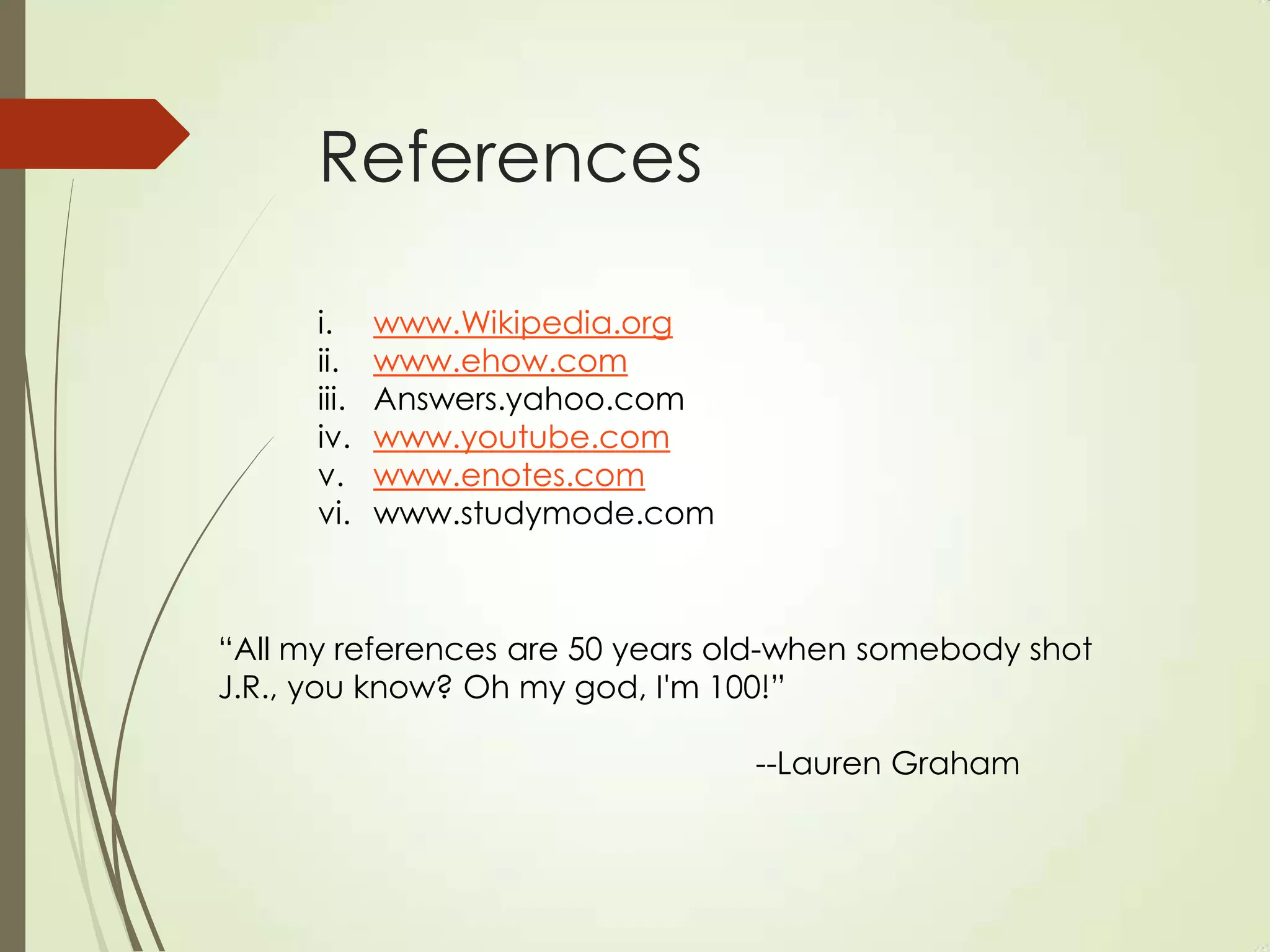 References

      i.     www.Wikipedia.org
      ii.    www.ehow.com
      iii.   Answers.yahoo.com
      iv.    www.youtube.com
      v.     www.enotes.com
      vi.    www.studymode.com



“All my references are 50 years old-when somebody shot
J.R., you know? Oh my god, I'm 100!”

                                 --Lauren Graham
 