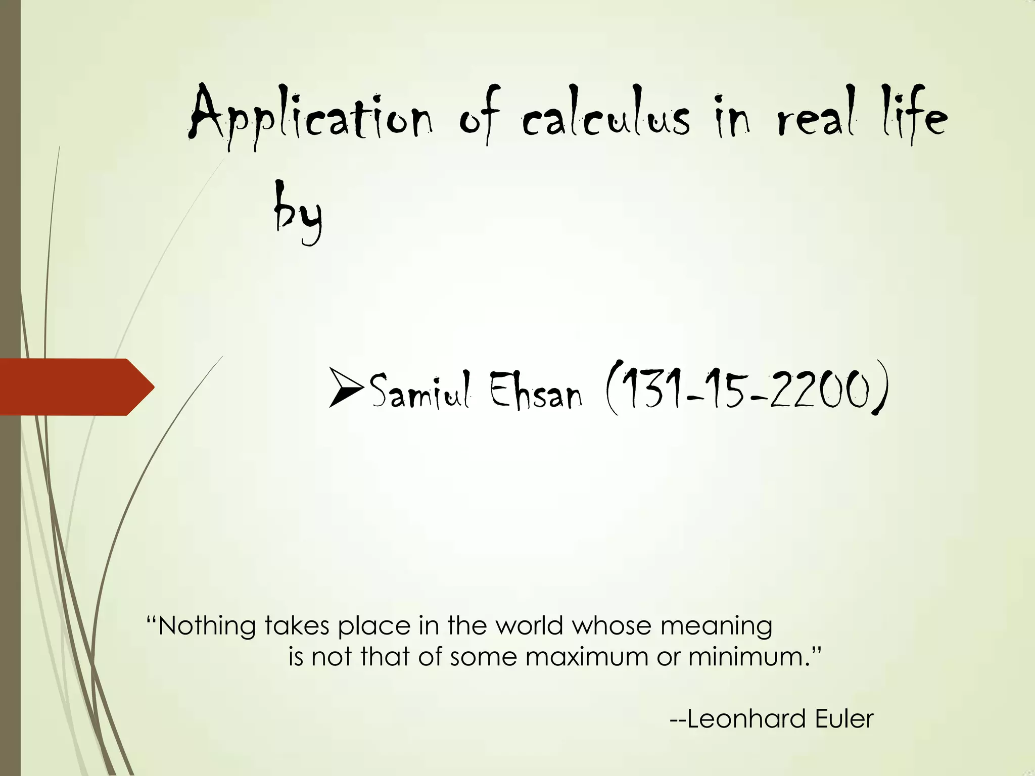 Application of calculus in real life
      by

             Samiul Ehsan (131-15-2200)


“Nothing takes place in the world whose meaning
           is not that of some maximum or minimum.”

                                       --Leonhard Euler
 