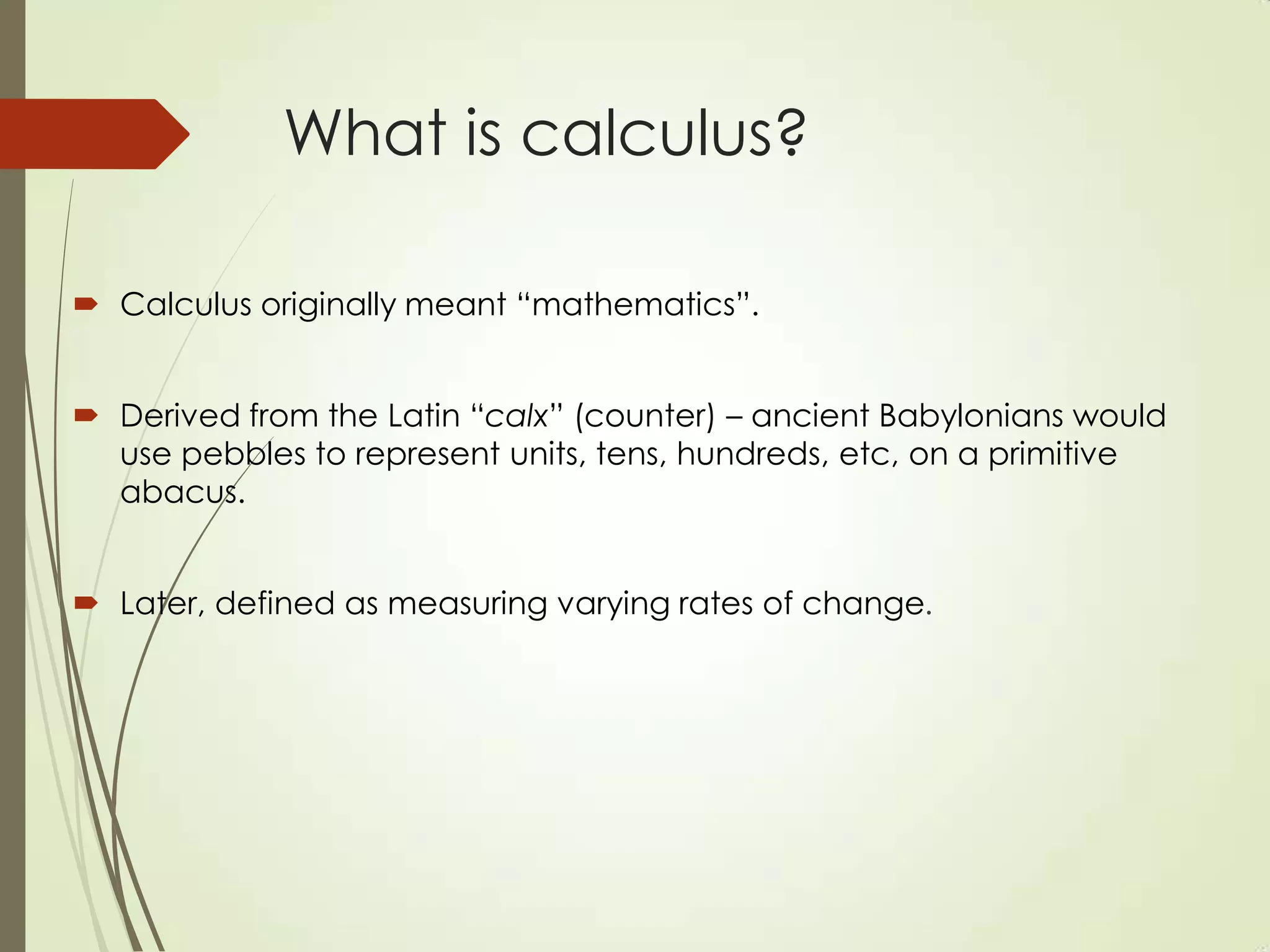 What is calculus?

 Calculus originally meant “mathematics”.


 Derived from the Latin “calx” (counter) – ancient Babylonians would
  use pebbles to represent units, tens, hundreds, etc, on a primitive
  abacus.


 Later, defined as measuring varying rates of change.
 