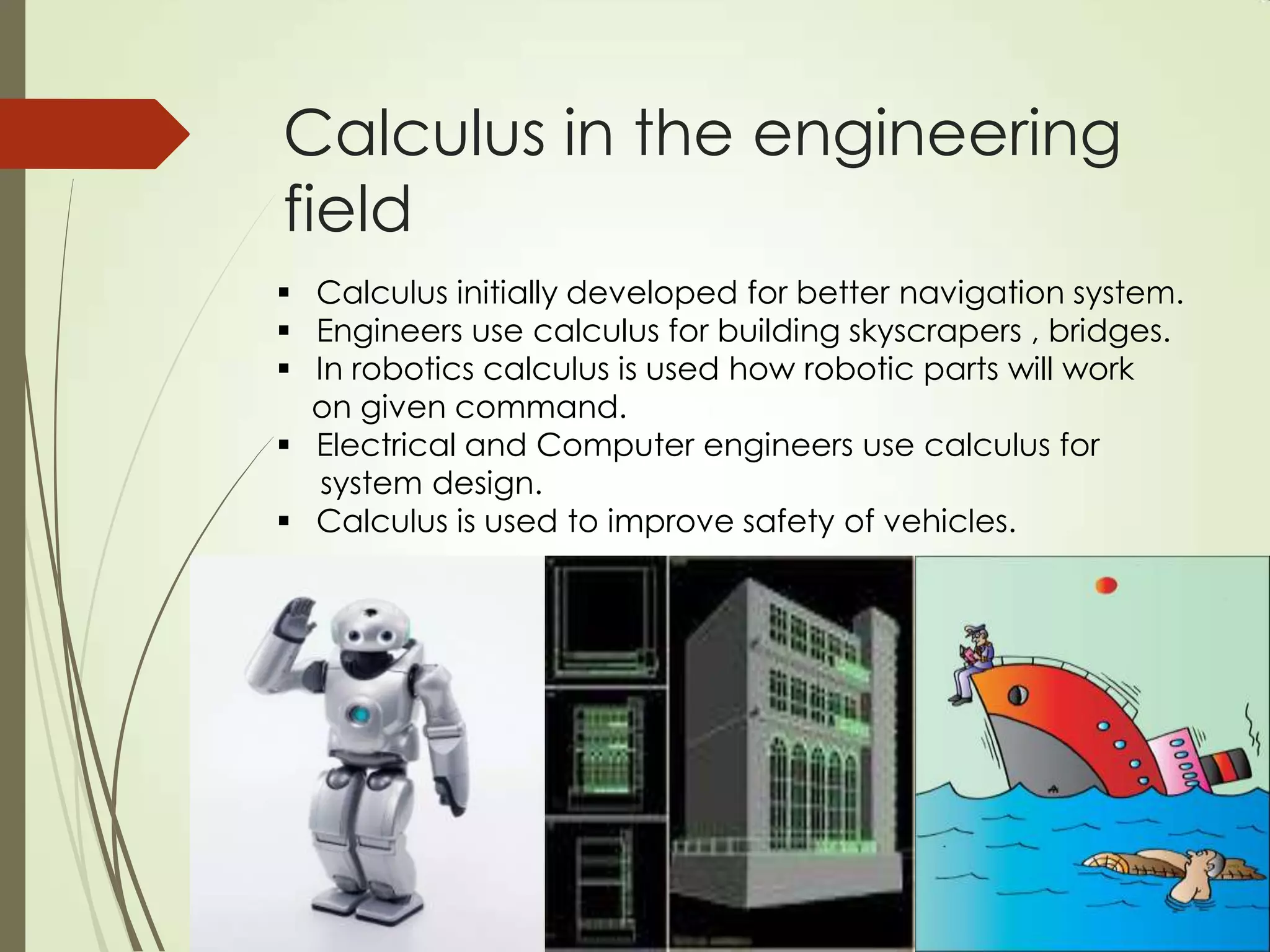 Calculus in the engineering
field
 Calculus initially developed for better navigation system.
 Engineers use calculus for building skyscrapers , bridges.
 In robotics calculus is used how robotic parts will work
  on given command.
 Electrical and Computer engineers use calculus for
   system design.
 Calculus is used to improve safety of vehicles.
 