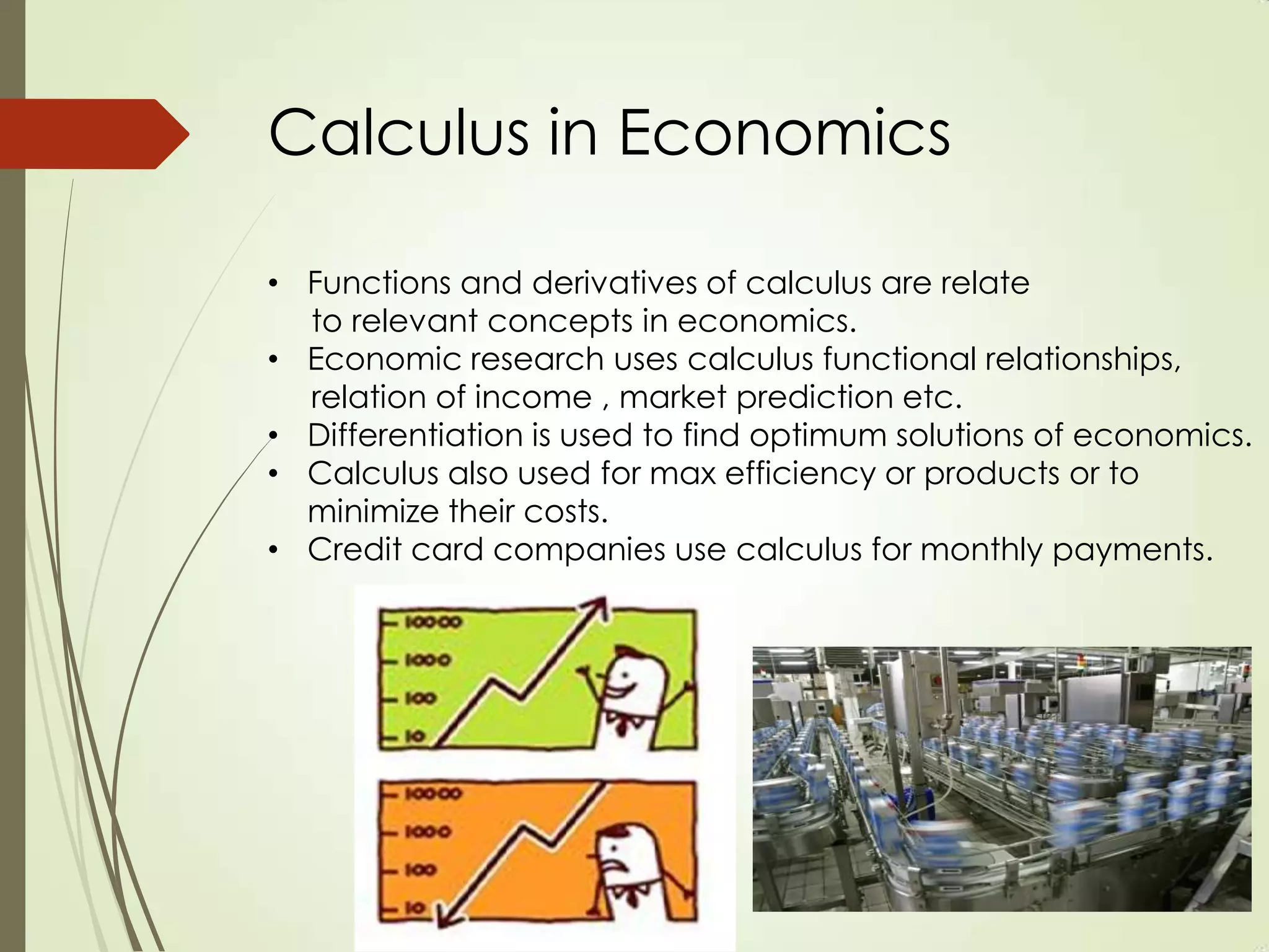 Calculus in Economics

• Functions and derivatives of calculus are relate
  to relevant concepts in economics.
• Economic research uses calculus functional relationships,
  relation of income , market prediction etc.
• Differentiation is used to find optimum solutions of economics.
• Calculus also used for max efficiency or products or to
  minimize their costs.
• Credit card companies use calculus for monthly payments.
 