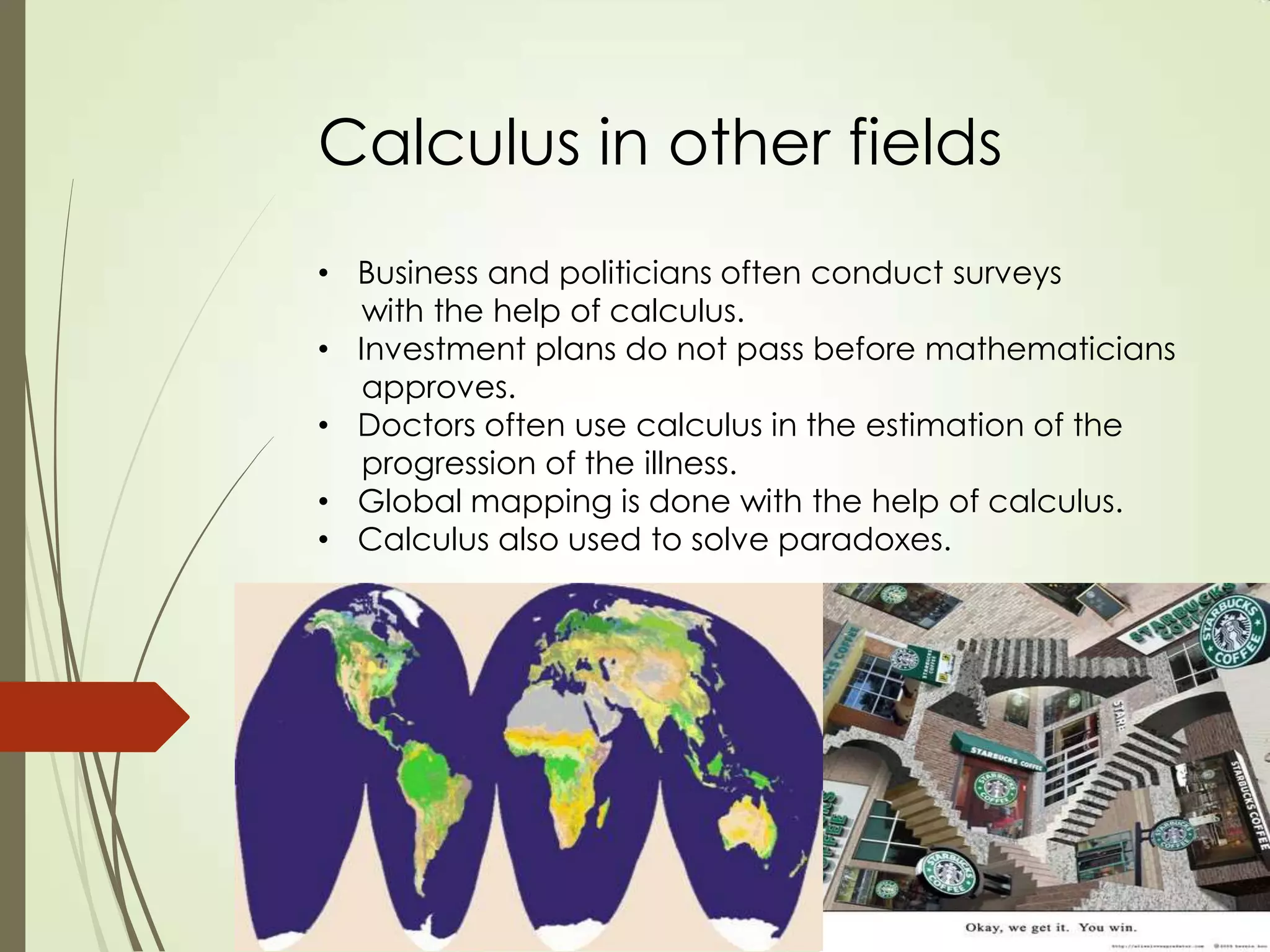 Calculus in other fields
• Business and politicians often conduct surveys
   with the help of calculus.
• Investment plans do not pass before mathematicians
   approves.
• Doctors often use calculus in the estimation of the
   progression of the illness.
• Global mapping is done with the help of calculus.
• Calculus also used to solve paradoxes.
 