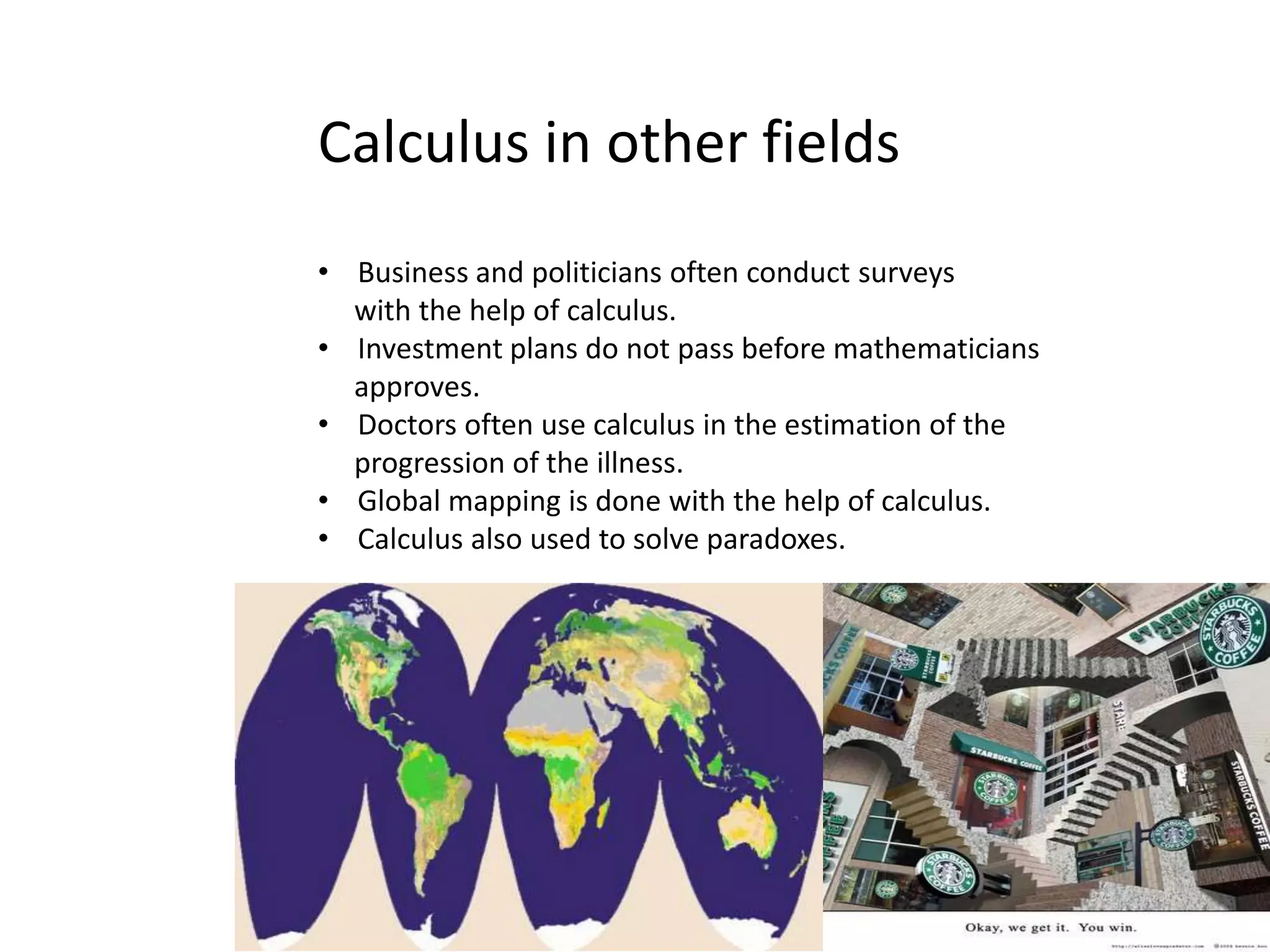 Calculus in other fields
• Business and politicians often conduct surveys
with the help of calculus.
• Investment plans do not pass before mathematicians
approves.
• Doctors often use calculus in the estimation of the
progression of the illness.
• Global mapping is done with the help of calculus.
• Calculus also used to solve paradoxes.
 