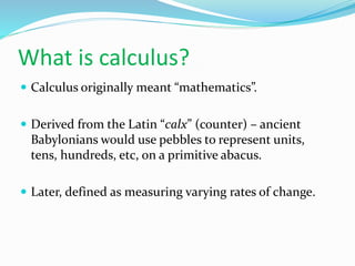 What is calculus?
 Calculus originally meant “mathematics”.
 Derived from the Latin “calx” (counter) – ancient
Babylonians would use pebbles to represent units,
tens, hundreds, etc, on a primitive abacus.
 Later, defined as measuring varying rates of change.
 