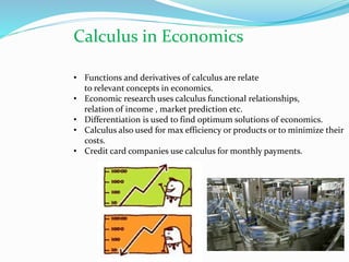 Calculus in Economics
• Functions and derivatives of calculus are relate
to relevant concepts in economics.
• Economic research uses calculus functional relationships,
relation of income , market prediction etc.
• Differentiation is used to find optimum solutions of economics.
• Calculus also used for max efficiency or products or to minimize their
costs.
• Credit card companies use calculus for monthly payments.
 