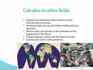 Calculus in other fields
• Business and politicians often conduct surveys
with the help of calculus.
• Investment plans do not pass before mathematicians
approves.
• Doctors often use calculus in the estimation of the
progression of the illness.
• Global mapping is done with the help of calculus.
• Calculus also used to solve paradoxes.
 