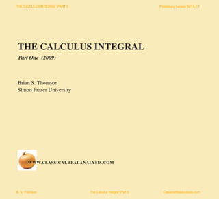 THE CALCULUS INTEGRAL (PART I)                                    Preliminary Version BETA 0.1




THE CALCULUS INTEGRAL
 Part One (2009)



Brian S. Thomson
Simon Fraser University




       WWW.CLASSICALREALANALYSIS.COM




B. S. Thomson                    The Calculus Integral (Part I)     ClassicalRealAnalysis.com
 