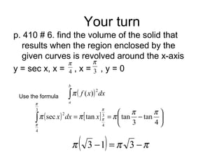 Your turn
p. 410 # 6. find the volume of the solid that
results when the region enclosed by the
given curves is revolved around the x-axis
y = sec x, x = , x = , y = 04
π
3
π
Use the formula ( ) dxxf
b
a
∫
2
)(π
( ) [ ] 





−==∫ 4
tan
3
tantansec 3
4
3
4
2 ππ
πππ
π
π
π
π
xdxx
( ) πππ −=− 313
 