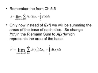 • Remember the from Ch 5.5
• Only now instead of f(x*) we will be summing the
areas of the base of each slice. So change
f(x*)in the Riemann Sum to A(x*)which
represents the area of the base.
∑ ∫=→∆
=∆=
n
k
b
a
kk
x
dxxfxxfA
1
*
0max
)()(lim
∑ ∫=→∆
=∆=
n
k
b
a
kk
x
dxxAxxAV
1
*
0max
)()(lim
 