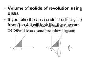 • Volume of solids of revolution using
disks
• If you take the area under the line y = x
from 0 to 4 it will look like the diagram
below
4
If you rotate this area around the x-axis
it will form a cone (see below diagram)
4
 