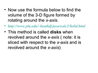 • Now use the formula below to find the
volume of the 3-D figure formed by
rotating around the x-axis.
• http://www.plu.edu/~heathdj/java/calc2/Solid.html
• This method is called disks when
revolved around the x-axis ( note: it is
sliced with respect to the x-axis and is
revolved around the x-axis)
 