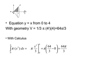 • Equation y = x from 0 to 4
With geometry V = 1/3 π (42
)(4)=64π/3
4
• With Calculus
3
64
0
3
64
3
)(
4
0
34
0
2 π
πππ =





−=


=∫
x
dxx
 
