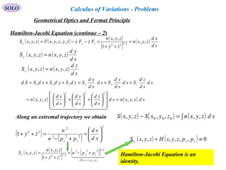 100
SOLO
Hamilton-Jacobi Equation (continue – 2)
( ) ( ) sdzyxnsd
sd
zd
sd
yd
sd
xd
zyxn
sd
sd
zd
Ssd
sd
yd
Ssd
sd
xd
SzdSydSxdSSd zyxzyx
,,,,
1
222
=














+





+





=
++=++=
  
( ) ( ) ( )∫=− sdzyxnzyxSzyxS ,,,,,, 000Along an extremal trajectory we obtain
( ) ( )
sd
yd
zyxnzyxSy ,,,, =
( ) ( )
sd
zd
zyxnzyxSz ,,,, =
( )
( )
2
222
2
22
1 





=
+−
=++
xd
sd
ppn
n
zy
zy

( ) ( ) ( )
[ ]
( )
sd
xd
zyxn
zy
zyxn
FzFyzyzyxFzyxS zyx ,,
1
,,
,,,,,, 2/122
=
++
=−−=

 
( ) ( )
[ ]
( )[ ]
( )
  
zy ppzyxH
zyx ppn
zy
zyxn
zyxS
,,,,
2/1222
2/122
1
,,
,,
−
+−=
++
=
( ) ( ) 0,,,,,, ≡+ zyx ppzyxHzyxS
Hamilton-Jacobi Equation is an
identity.
Geometrical Optics and Fermat Principle
Calculus of Variations - Problems
 