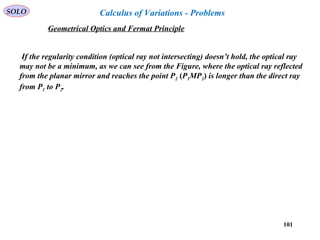 101
SOLO
If the regularity condition (optical ray not intersecting) doesn’t hold, the optical ray
may not be a minimum, as we can see from the Figure, where the optical ray reflected
from the planar mirror and reaches the point P2 (P1MP2) is longer than the direct ray
from P1 to P2.
Geometrical Optics and Fermat Principle
Calculus of Variations - Problems
 