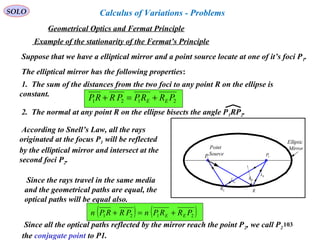 103
SOLO
Example of the stationarity of the Fermat’s Principle
Suppose that we have a elliptical mirror and a point source locate at one of it’s foci P1.
The elliptical mirror has the following properties:
1. The sum of the distances from the two foci to any point R on the ellipse is
constant.
2121 PRRPPRRP EE +=+
2. The normal at any point R on the ellipse bisects the angle P1RP2.
2P
1P
Point
Source
Elliptic
Mirror
RER
Rnˆ
ERsˆ
Rsˆ
According to Snell’s Law, all the rays
originated at the focus P1 will be reflected
by the elliptical mirror and intersect at the
second foci P2.
Since the rays travel in the same media
and the geometrical paths are equal, the
optical paths will be equal also.
( ) ( )2121 PRRPnPRRPn EE +=+
Since all the optical paths reflected by the mirror reach the point P2, we call P2
the conjugate point to P1.
Geometrical Optics and Fermat Principle
Calculus of Variations - Problems
 