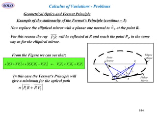 104
SOLO
Example of the stationarity of the Fermat’s Principle (continue – 1)
Now replace the elliptical mirror with a planar one normal to at the point R.Rnˆ
2P
1P
Point
Source
Planar
Mirror
Elliptic
Mirror
RER
PR
Rnˆ
ERsˆ
PRsˆ
Rsˆ
For this reason the ray will be reflected at R and reach the point P2, in the same
way as for the elliptical mirror.
RP1
From the Figure we can see that:
( ) ( ) 222121 PRRRPRPRRRPnPRRPn PPEEPPE +<←+<+
In this case the Fermat’s Principle will
give a minimum for the optical path
( )21 PRRPn +
Geometrical Optics and Fermat Principle
Calculus of Variations - Problems
 