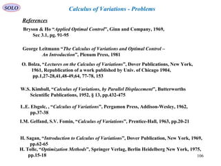 106
SOLO Calculus of Variations - Problems
References
Bryson & Ho “Applied Optimal Control”, Ginn and Company, 1969,
Sec 3.1, pg. 91-95
George Leitmann “The Calculus of Variations and Optimal Control –
An Introduction”, Plenum Press, 1981
O. Bolza, “Lectures on the Calculus of Variations”, Dover Publications, New York,
1961, Republication of a work published by Univ. of Chicago 1904,
pp.1,27-28,41,48-49,64, 77-78, 153
W.S. Kimball, “Calculus of Variations, by Parallel Displacement”, Butterworths
Scientific Publications, 1952, § 13, pp.432-475
L.E. Elsgolc, , “Calculus of Variations”, Pergamon Press, Addison-Wesley, 1962,
pp.37-38
I.M. Gelfand, S.V. Fomin, “Calculus of Variations”, Prentice-Hall, 1963, pp.20-21
H. Sagan, “Introduction to Calculus of Variations”, Dover Publication, New York, 1969,
pp.62-65
H. Tolle, “Optimization Methods”, Springer Verlag, Berlin Heidelberg New York, 1975,
pp.15-18
 