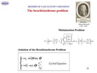11
HISTORY OF CALCULUS OF VARIATIONS
The brachistochrone problem
( )
( )




−−=
−+=
g
V
ry
rxx
2
cos1
sin
2
0
0
θ
θθ
Cycloid Equation
∫∫∫∫ 





=
+






+
===
cfcfcf xxxt
xd
xd
yd
yxFxd
ygV
xd
yd
V
sd
tdJ
00
2
0
2
00
,,
2
1
Minimization Problem
Solution of the Brachistochrone Problem:
SOLO
Johann Bernoulli
1667-1748
 