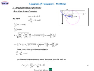 12
SOLO
( )
( )θ
θθ
cos1
2
sin
2
0
0
−=+
−+=
r
g
V
y
rxx
θsinr
θcosr
θr
x
y
0x
0V
g
V
2
2
0
r
r
A
B
),( yx
θ
Calculus of Variations - Problems
We have
( )
( )
td
d
r
td
d
r
td
d
d
xd
d
xd
V
r
d
yd
r
d
xd
θθθ
θ
θ
θθ
θ
θ
θ
θ






=−=





+





=
=
−=
2
sin2cos12
sin
cos1
22
( ) rgrgrgygVV 





=





=−=+=
2
sin2
2
sin4cos122 22
0
θθ
θ
const
r
g
td
d
==
θ
( )0
*
0
θθθ
θ
θ
−=== ∫∫ fAB
g
r
d
g
r
tdt
f
From those two equations we obtain
and the minimum time to travel between A and B will be
1. Brachistochrone Problems
Brachistochrone Problem 1
Return to Table of Content
 
