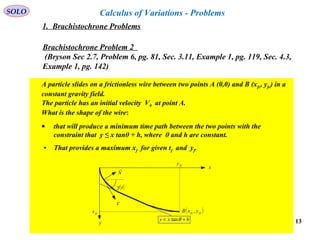 13
SOLO Calculus of Variations - Problems
Brachistochrone Problem 2
(Bryson Sec 2.7, Problem 6, pg. 81, Sec. 3.11, Example 1, pg. 119, Sec. 4.3,
Example 1, pg. 142)
A particle slides on a frictionless wire between two points A (0,0) and B (xfc, yfc) in a
constant gravity field.
The particle has an initial velocity V0 at point A.
What is the shape of the wire:
• that will produce a minimum time path between the two points with the
constraint that y ≤ x tanθ + h, where θ and h are constant.
• That provides a maximum xf for given tf and yf.
hxy +< θtan
x
y
V
( )tγ
( )fcfc yxB ,fcx
fcy
N

1. Brachistochrone Problems
 