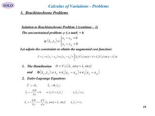 15
SOLO Calculus of Variations - Problems
Solution to Brachistochrone Problem 2 (continue – 1)
The unconstrained problem: y ≤ x tanθc + h
( )




=−
=−
=
0
0
:,
fcf
fcf
ff
yy
xx
txψ
Let adjoin the constraints to obtain the augmented cost function:
( ) ( ) ( )( ) ( )( )[ ]∫ −+−+−+−+=
ft
t
yxfcffcff dtyyVxyVxxxxtJ
0
sincos21
 γλγλνν
1. The Hamiltonian ( )( )γλγλ sincos: yxyVH +=
( ) ( ) ( )fcffcffff xxxxttx −+−+=Φ 21:, ννand
2. Euler-Lagrange Equations
( )fxfx
T
tH Φ=−= λλ
( ) ( ) ( ) 10 νλλλλ ==→=
∂
∂
−= fxfxxx ttt
x
H
( ) ( ) 2sincos νλγλγλλ =+−=
∂
∂
−= fyyxy t
yd
Vd
y
H
1. Brachistochrone Problems
 