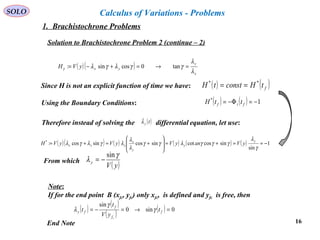 16
SOLO Calculus of Variations - Problems
Solution to Brachistochrone Problem 2 (continue – 2)
( )( )
x
y
yxyVH
λ
λ
γγλγλγ =→=+−= tan0cossin:
Since H is not an explicit function of time we have: ( ) ( )ftHconsttH **
==
Using the Boundary Conditions: ( ) ( ) 1*
−=Φ−= ftf ttH
Therefore instead of solving the differential equation, let use:( )tyλ
( )( ) ( ) ( ) ( ) ( ) 1
sin
sincoscotsincossincos:*
−==+=








+=+=
γ
λ
γγγλγγ
λ
λ
λγλγλ y
y
y
x
yyx yVanyVyVyVH
From which
( )yV
y
γ
λ
sin
−=
Note:
If for the end point B (xfc, yfc) only xfc, is defined and yfc is free, then
( )
( )
( ) ( ) 0sin0
sin
=→=−= f
f
f
fy t
yV
t
t
c
γ
γ
λ
End Note
1. Brachistochrone Problems
 