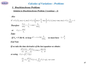 17
SOLO Calculus of Variations - Problems
Solution to Brachistochrone Problem 2 (continue – 3)
Also
( )( ) ( ) ( ) ( ) ( ) 1
cos
sintancossincossincos:*
−==+=





+=+=
γ
λ
γγγλγ
λ
λ
γλγλγλ x
x
x
y
xyx yVyVyVyVH
Therefore
( )
0
0
cos
1
cos γλγ
V
const
yV
x
==−=
or ( )
x
yV
λ
γcos
−=
Note:
( )
0
*
cos
01
γ
λx
VH =−=
2
0
π
γ =If V0 = V (0)=0, to keep we must have
End Note
If we take the time derivative of the last equation we obtain:
( ) ( ) ( )
td
d
yV
yd
yVd
td
yd
yd
yVd
x
γ
λ
γ
γ
sin
sin ==
or using ( ) ygVyV 2
2
0 +=
( ) ( )
( )
( ) constgyV
yV
g
yV
yd
yVd
td
d
xxx ===== ωλλλ
γ
1. Brachistochrone Problems
 