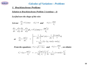 18
SOLO Calculus of Variations - Problems
Solution to Brachistochrone Problem 2 (continue – 4)
Let find now the shape of the wire
Let use and( ) ( ) 0cos 0 == txyV
td
xd
γ ( )
x
yV
λ
γcos
−=
( )
x
x yVg
d
xd
td
d
d
xd
td
xd
λ
γ
γλ
γ
γ
γ
2
cos
cos −====
or
( )






−+−−=
+
−=−=
→−=
∫∫
002
2
2
2
2
2
2sin2sin22
4
1
2
2cos11
cos
1
cos 00
γγγγ
λ
γ
γ
λ
γγ
λ
λ
γ
γ
γ
γ
γ
γ
x
xx
x
g
d
g
d
g
x
gd
xd
From the equations: and , we obtain:( ) ygVyV 2
2
0 += ( )
x
yV
λ
γcos
−=
( )
g
V
gg
V
g
yygV
xxx
2
2cos1
4
1
2
cos
2
1cos
2
2
0
2
2
0
2
2
2
2
2
0 −+=−








=→=+ γ
λλ
γ
λ
γ
1. Brachistochrone Problems
 