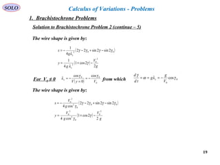 19
SOLO Calculus of Variations - Problems
Solution to Brachistochrone Problem 2 (continue – 5)
The wire shape is given by:
( )
( )
g
V
g
y
g
x
x
x
2
2cos1
4
1
2sin2sin22
4
1
2
0
2
002
−+=
−+−−=
γ
λ
γγγγ
λ
For V0 ≠ 0 from which( ) 0
00 cos
0
cos
VyV
x
γγ
λ −=
=
−= 0
0
cosγλω
γ
V
g
g
td
d
x −===
( )
( )
g
V
g
V
y
g
V
x
2
2cos1
cos4
2sin2sin22
cos4
2
0
0
2
2
0
00
0
2
2
0
−+=
−+−−=
γ
γ
γγγγ
γ
The wire shape is given by:
1. Brachistochrone Problems
 