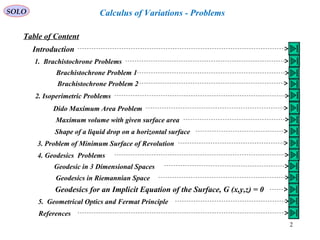 2
SOLO Calculus of Variations - Problems
Table of Content
Introduction
1. Brachistochrone Problems
Brachistochrone Problem 1
Brachistochrone Problem 2
2. Isoperimetric Problems
Dido Maximum Area Problem
Maximum volume with given surface area
Shape of a liquid drop on a horizontal surface
3. Problem of Minimum Surface of Revolution
4. Geodesics Problems
Geodesic in 3 Dimensional Spaces
Geodesics in Riemannian Space
Geodesics for an Implicit Equation of the Surface, G (x,y,z) = 0
5. Geometrical Optics and Fermat Principle
References
 