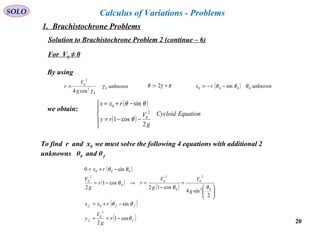 20
SOLO Calculus of Variations - Problems
Solution to Brachistochrone Problem 2 (continue – 6)
By using
unknown
g
V
r 0
0
2
2
0
cos4
: γ
γ
= πγθ += 2: ( ) unknownrx 0000 sin: θθθ −−=
we obtain:
( )
( )
EquationCycloid
g
V
ry
rxx





−−=
−+=
2
cos1
sin
2
0
0
θ
θθ
To find r and x0 we must solve the following 4 equations with additional 2
unknowns θ0 and θf
( )
( )
( )
( )
( )ff
fff
r
g
V
y
rxx
g
V
g
V
rr
g
V
rx
c
c
θ
θθ
θθ
θ
θθ
cos1
2
sin
2
sin4
cos12
cos1
2
sin0
2
0
0
02
2
0
0
2
0
0
2
0
000
−=+
−+=






=
−
=→−=
−+=
For V0 ≠ 0
1. Brachistochrone Problems
 