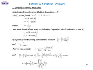 21
SOLO Calculus of Variations - Problems
Solution to Brachistochrone Problem 2 (continue – 7)
For V0 = 0 we found 0,0
2
000 ==→= xθ
π
γ
( )
( )


−=
−=
θ
θθ
cos1
sin
ry
rx
where 2
4
1
xg
r
λ
=
and it can be calculated using the following 2 equations with 2 unknowns r and θf
( )
( )



−=
−=
ff
fff
ry
rx
c
c
θ
θθ
cos1
sin
θf is given by the following transcedental equation
( )
( )f
ff
f
f
c
c
y
x
θ
θθ
cos1
sin
−
−
=
and ( )f
fc
y
r
θcos1−
=
Now we can compute
( )
cf
f
x
ygrg
θ
λ
cos1
2
1
2
1 −
==
( )
const
y
g
y
g
r
g
g
td
d
td
d
cc f
f
f
f
x =





=
−
=====
22
sin
cos1
2
1
2
1
2
1 θθ
λω
θγand
∫∫












===
f
c
g
y
dtdt
f
f
f
AB
θ
θ
θ
θ
ω0
*
2
2
sin
2
2
1
1. Brachistochrone Problems
 