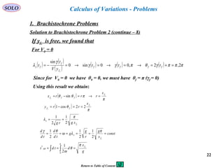 22
SOLO
1. Brachistochrone Problems
Calculus of Variations - Problems
Solution to Brachistochrone Problem 2 (continue – 8)
If yfc is free, we found that
( ) ( )
( ) ( ) ( ) ( ) πππγθπγγ
γ
λ 2,2,00sin0
sin
=+=→=→=→=−= ffff
f
f
fy ttt
yV
t
t
c
Since for V0 = 0 we have θ0 = 0, we must have θf = π (γf = 0)
Using this result we obtain:
( )
π
πθθ c
c
f
fff
x
rrrx =→=−= sin
( )
π
θ c
c
f
ff
x
rry 22cos1 ==−=
cf
x
xgrg
π
λ
2
1
2
1
==
const
x
g
r
g
g
td
d
td
d
cf
x ======
π
λω
θγ
2
1
2
1
2
1
∫∫ ===
π
π
θ
ω0
*
2
1
g
x
dtdt cf
AB
For V0 = 0
Return to Table of Content
 
