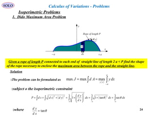 24
Given a rope of length P connected to each end of straight line of length 2 a < P find the shape
of the rope necessary to enclose the maximum area between the rope and the straight line.
( ) ( ) ( ) ∫∫∫∫∫ −−−
=+=





+=+==
a
a
a
a
a
a
dxdxdx
xd
yd
ydxdsdP θθ sectan11
2
2
22
subject o the isoperimetric constraint:
where: θtan=
xd
yd
SOLO
Rope of length P
( )xθ
x
y
a+a−
y
dx
Calculus of Variations - Problems
( ) ∫∫ −
==
a
a
xy
dxyAdJ maxmaxmaxThe problem can be formulated as:
Solution
1. Dido Maximum Area Problem
Isoperimetric Problems
 