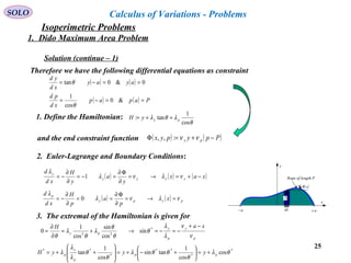 25
SOLO Calculus of Variations - Problems
Therefore we have the following differential equations as constraint
( ) ( ) 0&0tan ==−= ayay
xd
yd
θ
( ) ( ) Papap
xd
pd
==−= &0
cos
1
θ
1. Define the Hamiltonian:
θ
λθλ
cos
1
tan: pyyH ++=
and the end constraint function ( ) ( )Ppypyx py −+=Φ νν:,,
2. Euler-Lagrange and Boundary Conditions:
( ) ( ) ( )xax
y
a
y
H
xd
d
yyyy
y
−+=→=
∂
Φ∂
=−=
∂
∂
−= νλνλ
λ
1
( ) ( ) pypy
p
x
p
a
p
H
xd
d
νλνλ
λ
=→=
∂
Φ∂
==
∂
∂
−= 0
p
y
p
y
py
xaH
ν
ν
λ
λ
θ
θ
θ
λ
θ
λ
θ
−+
−=−=→+=
∂
∂
= *
22
sin
cos
sin
cos
1
0
3. The extremal of the Hamiltonian is given for
*
*
**
*
**
cos
cos
1
tansin
cos
1
tan θλ
θ
θθλ
θ
θ
λ
λ
λ pp
p
y
p yyyH +=





+−+=








++=
Rope of length P
( )xθ
x
y
a+a−
y
dx
Solution (continue – 1)
1. Dido Maximum Area Problem
Isoperimetric Problems
 