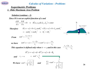 26
SOLO Calculus of Variations - Problems
Since H is not an explicit function of x and
( ) constpyxH
x
H
xd
Hd
py =→=
∂
∂
= λλθ ,,,,,0
Therefore ( ) ( )
**
0
**
0
**
0
coscos
cos0cos0
ff
fpp axHaxH
θθθθ
θλθλ
±=→=→
+===+=−=
From
p
y xa
ν
ν
θ
−+
−=*
sin
we have ( ) ( )
p
y
p
y
ax
a
ax
ν
ν
θ
ν
ν
θ
±
−==±=
+
−=−= **
sin
2
sin
This equation is defined only when ± → -, and in this case
p
y
p
y a
ν
ν
ν
ν
=
+
−
2
( ) ( ) 0
**
θπθπθ −==−=−= axax
and ay −=ν
p
x
ν
θ =→ *
sin
We have and
2
*
1cos








−=
p
x
ν
θ 2
*
1
tan








−
==
p
p
x
x
xd
yd
ν
ν
θ
Rope of length P
( )xθ
x
y
a+a−
y
dx
Solution (continue – 2)
1. Dido Maximum Area Problem
Isoperimetric Problems
 