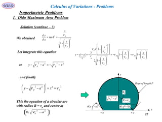 27
SOLO Calculus of Variations - Problems
We obtained 2
*
1
tan








−
==
p
p
x
x
xd
yd
ν
ν
θ
Let integrate this equation
( )
22
2
2
0
11
12
1








−+








−−=








−
















−
−=−− ∫− p
p
p
p
x
a
p
p
p
ax
x
x
d
ayy
ν
ν
ν
ν
ν
ν
ν

or 2222
xay pp −−=−− νν
Rope of length P
( )ax +=θ
x
y
a+a−
( )ax −=θ
pR ν=
22
ap −ν
0θ
and finally
22
2
22
pp xay νν =+



 −−
This the equation of a circular arc
with radius R = vp and center at




 − 22
,0 apν
Solution (continue – 3)
1. Dido Maximum Area Problem
Isoperimetric Problems
 