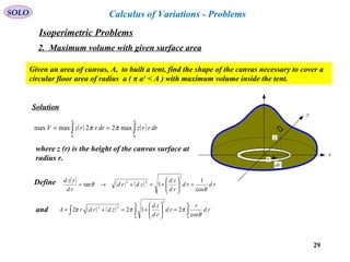 29
SOLO Calculus of Variations - Problems
Given an area of canvas, A, to built a tent, find the shape of the canvas necessary to cover a
circular floor area of radius a ( π a2
< A ) with maximum volume inside the tent.
x
y
z
r
dr
Solution
( ) ( )∫∫ ==
aa
drrrzdrrrzV
00
max22maxmax ππ
where z (r) is the height of the canvas surface at
radius r.
Define ( ) ( ) ( ) rdrd
rd
zd
zdrd
rd
rzd
θ
θ
cos
1
1tan
2
22
=





+=+→=
and ( ) ( ) ∫∫∫ =





+=+=
aa
rd
r
rd
rd
zd
zdrdrA
00
2
22
cos
2122
θ
πππ
Isoperimetric Problems
2. Maximum volume with given surface area
 