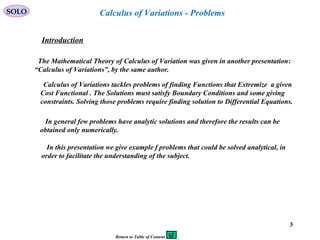 3
SOLO
Introduction
The Mathematical Theory of Calculus of Variation was given in another presentation:
“Calculus of Variations”, by the same author.
Calculus of Variations tackles problems of finding Functions that Extremize a given
Cost Functional . The Solutions must satisfy Boundary Conditions and some giving
constraints. Solving those problems require finding solution to Differential Equations.
Calculus of Variations - Problems
In general few problems have analytic solutions and therefore the results can be
obtained only numerically.
In this presentation we give example f problems that could be solved analytical, in
order to facilitate the understanding of the subject.
Return to Table of Content
 